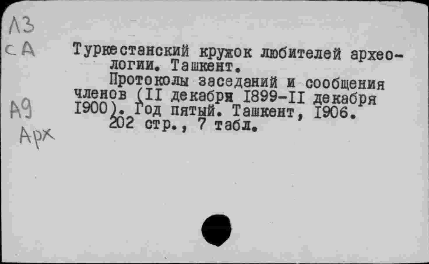 ﻿Туркестанский кружок любителей архео логии. Ташкент, Протоколы заседаний и сообщения членов (II декабря І899-Ц декабря 1900). Год пятый. Ташкент, 1906. 202 стр., 7 табл.